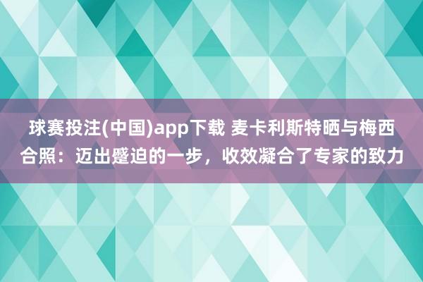 球赛投注(中国)app下载 麦卡利斯特晒与梅西合照：迈出蹙迫的一步，收效凝合了专家的致力
