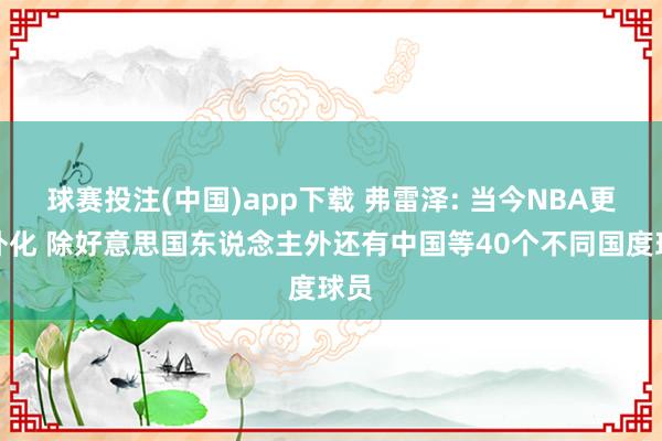 球赛投注(中国)app下载 弗雷泽: 当今NBA更海外化 除好意思国东说念主外还有中国等40个不同国度球员