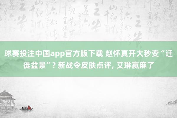 球赛投注中国app官方版下载 赵怀真开大秒变“迁徙盆景”? 新战令皮肤点评， 艾琳赢麻了