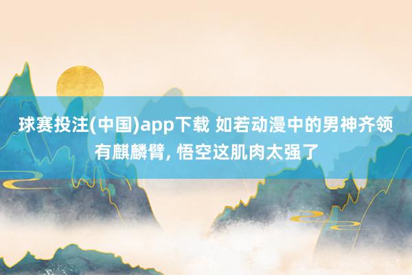 球赛投注(中国)app下载 如若动漫中的男神齐领有麒麟臂， 悟空这肌肉太强了