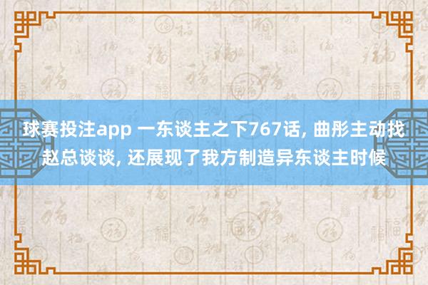 球赛投注app 一东谈主之下767话， 曲彤主动找赵总谈谈， 还展现了我方制造异东谈主时候