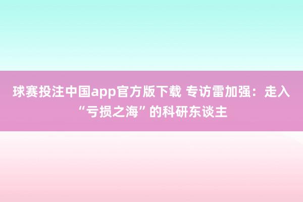 球赛投注中国app官方版下载 专访雷加强:走入“亏损之海”的科研东谈主