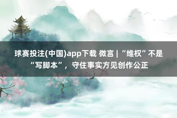 球赛投注(中国)app下载 微言 | “维权”不是“写脚本”，守住事实方见创作公正