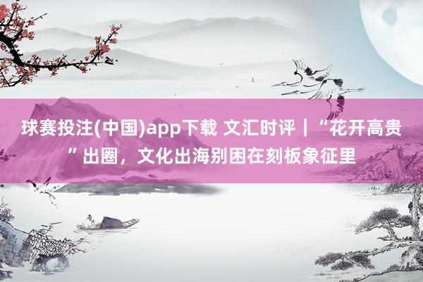 球赛投注(中国)app下载 文汇时评|“花开高贵”出圈,文化出海别困在刻板象征里