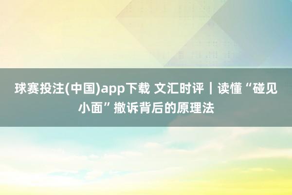 球赛投注(中国)app下载 文汇时评｜读懂“碰见小面”撤诉背后的原理法