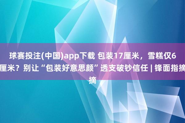 球赛投注(中国)app下载 包装17厘米,雪糕仅6厘米?别让“包装好意思颜”透支破钞信任 | 锋面指摘