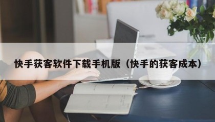 快手获客软件下载手机版（快手的获客成本）