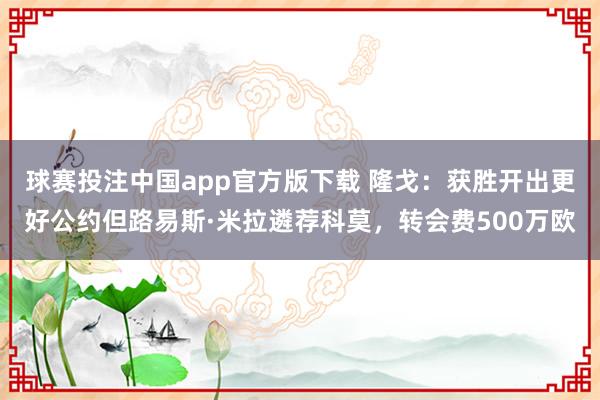球赛投注中国app官方版下载 隆戈:获胜开出更好公约但路易斯·米拉遴荐科莫,转会费500万欧