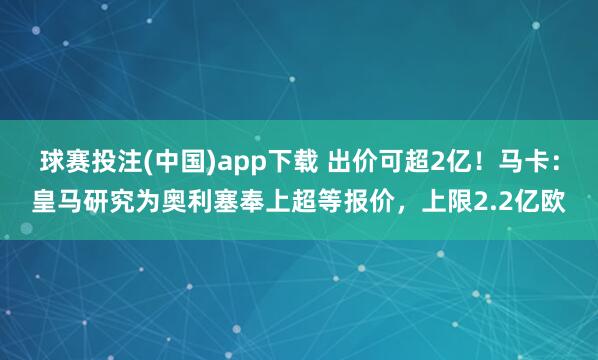 球赛投注(中国)app下载 出价可超2亿！马卡：皇马研究为奥利塞奉上超等报价，上限2.2亿欧