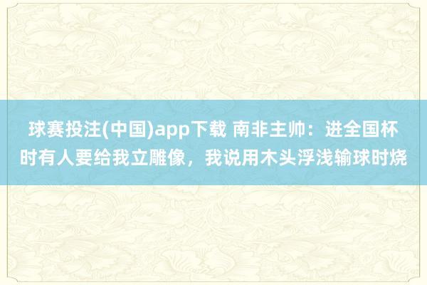 球赛投注(中国)app下载 南非主帅：进全国杯时有人要给我立雕像，我说用木头浮浅输球时烧