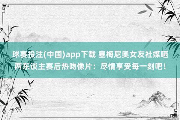 球赛投注(中国)app下载 塞梅尼奥女友社媒晒两东谈主赛后热吻像片:尽情享受每一刻吧!