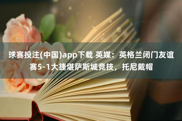 球赛投注(中国)app下载 英媒：英格兰闭门友谊赛5-1大捷