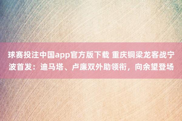 球赛投注中国app官方版下载 重庆铜梁龙客战宁波首发：迪马塔